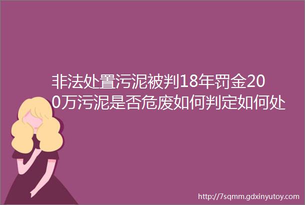 非法处置污泥被判18年罚金200万污泥是否危废如何判定如何处置请看环境部复函等